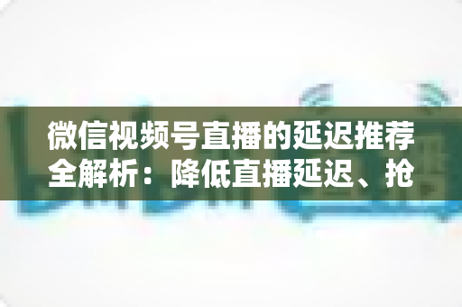 微信视频号直播的延迟推荐全解析：降低直播延迟、抢占推荐流量的实用指南