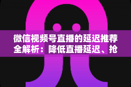 微信视频号直播的延迟推荐全解析：降低直播延迟、抢占推荐流量的实用指南