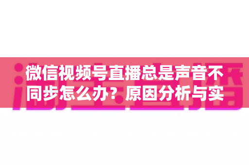 微信视频号直播总是声音不同步怎么办?原因分析与实用解决方案全指南 微信视频号直播总是声音不同步怎么办?原因分析与实用解决方案全指南