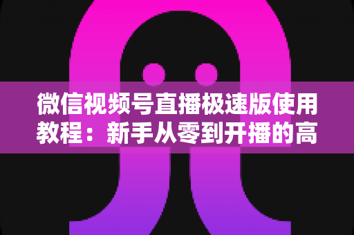 微信视频号直播极速版使用教程：新手从零到开播的高效实战指南