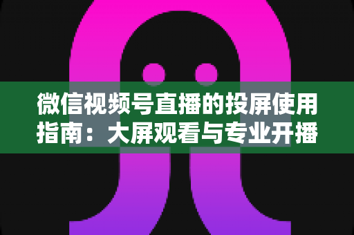 微信视频号直播的投屏使用指南:大屏观看与专业开播全流程详解 微信视频号直播的投屏使用指南:大屏观看与专业开播全流程详解