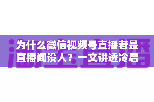 为什么微信视频号直播老是直播间没人?一文讲透冷启动困局与破局实战方法 为什么微信视频号直播老是直播间没人?一文讲透冷启动困局与破局实战方法