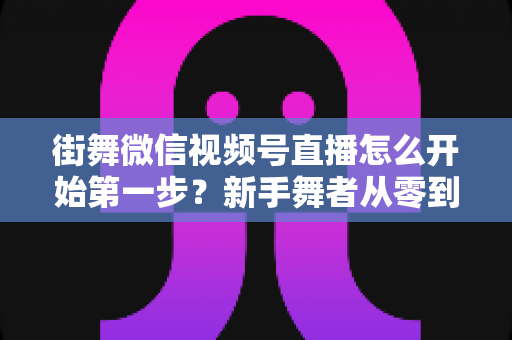 街舞微信视频号直播怎么开始第一步?新手舞者从零到开播的完整实操指南 街舞微信视频号直播怎么开始第一步?新手舞者从零到开播的完整实操指南