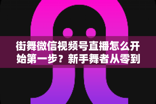 街舞微信视频号直播怎么开始第一步?新手舞者从零到开播的完整实操指南 街舞微信视频号直播怎么开始第一步?新手舞者从零到开播的完整实操指南
