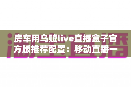 房车用乌贼live直播盒子官方版推荐配置:移动直播一站式解决方案全解析 房车用乌贼live直播盒子官方版推荐配置:移动直播一站式解决方案全解析