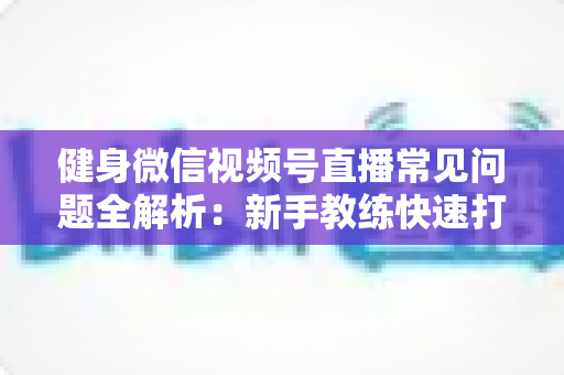 健身微信视频号直播常见问题全解析：新手教练快速打造高人气直播间的实战指南