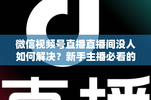 微信视频号直播直播间没人如何解决？新手主播必看的涨流量实战指南