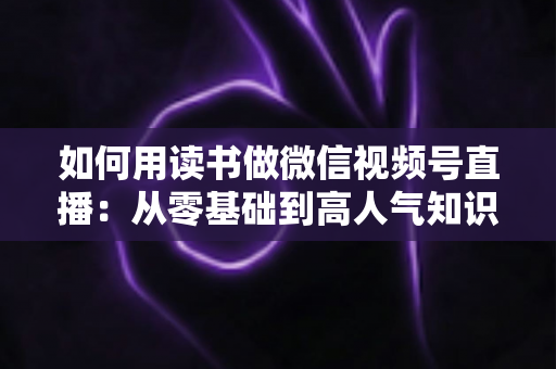 如何用读书做微信视频号直播:从零基础到高人气知识直播间的实战全攻略 如何用读书做微信视频号直播:从零基础到高人气知识直播间的实战全攻略