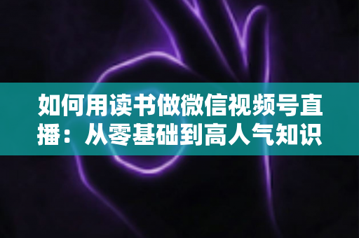 如何用读书做微信视频号直播:从零基础到高人气知识直播间的实战全攻略 如何用读书做微信视频号直播:从零基础到高人气知识直播间的实战全攻略