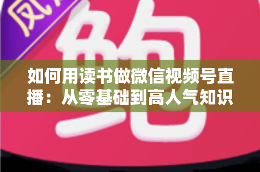 如何用读书做微信视频号直播:从零基础到高人气知识直播间的实战全攻略 如何用读书做微信视频号直播:从零基础到高人气知识直播间的实战全攻略