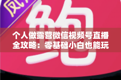 个人做露营微信视频号直播全攻略：零基础小白也能玩转户外流量变现新风口