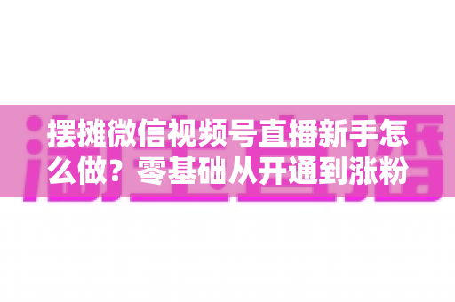 摆摊微信视频号直播新手怎么做？零基础从开通到涨粉变现的全流程实操指南
