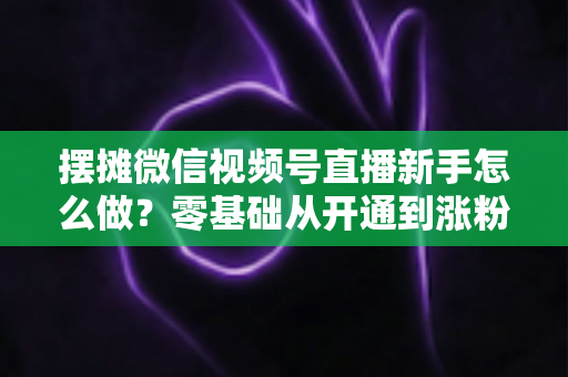 摆摊微信视频号直播新手怎么做？零基础从开通到涨粉变现的全流程实操指南