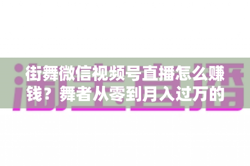 街舞微信视频号直播怎么赚钱?舞者从零到月入过万的变现全攻略 街舞微信视频号直播怎么赚钱?舞者从零到月入过万的变现全攻略