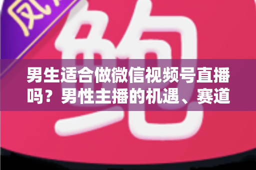 男生适合做微信视频号直播吗？男性主播的机遇、赛道选择与实战攻略全解析