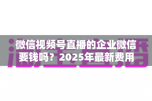 微信视频号直播的企业微信要钱吗?2025年最新费用解析与企业直播省钱指南 微信视频号直播的企业微信要钱吗?2025年最新费用解析与企业直播省钱指南