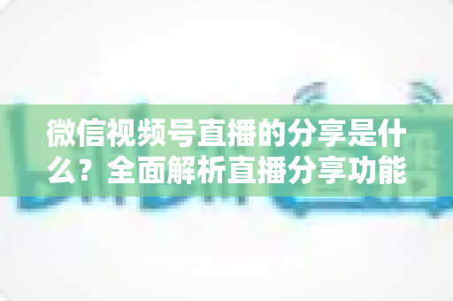 微信视频号直播的分享是什么?全面解析直播分享功能与运营技巧 微信视频号直播的分享是什么?全面解析直播分享功能与运营技巧