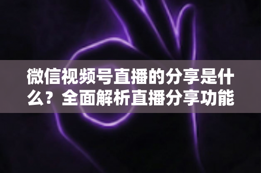 微信视频号直播的分享是什么?全面解析直播分享功能与运营技巧 微信视频号直播的分享是什么?全面解析直播分享功能与运营技巧