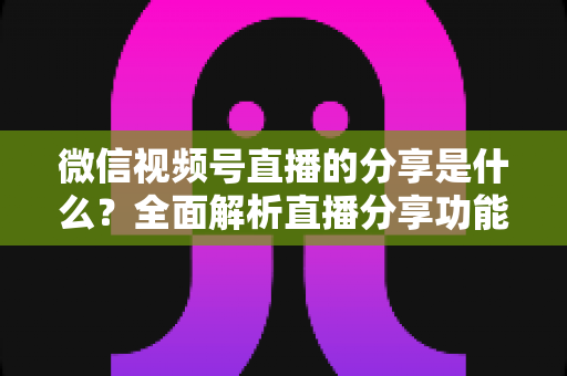 微信视频号直播的分享是什么?全面解析直播分享功能与运营技巧 微信视频号直播的分享是什么?全面解析直播分享功能与运营技巧