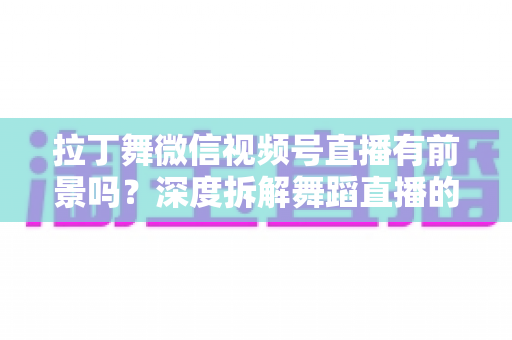拉丁舞微信视频号直播有前景吗？深度拆解舞蹈直播的流量红利与变现路径