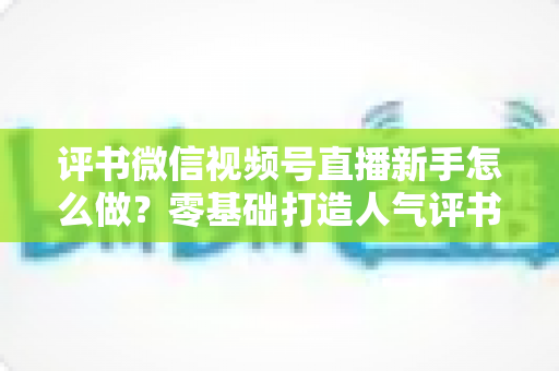 评书微信视频号直播新手怎么做?零基础打造人气评书直播间的实战指南 评书微信视频号直播新手怎么做?零基础打造人气评书直播间的实战指南