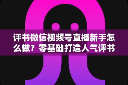 评书微信视频号直播新手怎么做?零基础打造人气评书直播间的实战指南 评书微信视频号直播新手怎么做?零基础打造人气评书直播间的实战指南