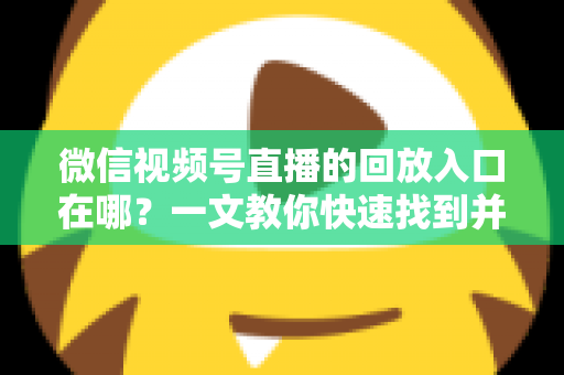 微信视频号直播的回放入口在哪？一文教你快速找到并管理直播回放