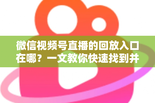 微信视频号直播的回放入口在哪？一文教你快速找到并管理直播回放
