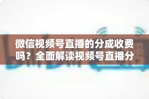 微信视频号直播的分成收费吗？全面解读视频号直播分成规则、收费标准与变现收益指南