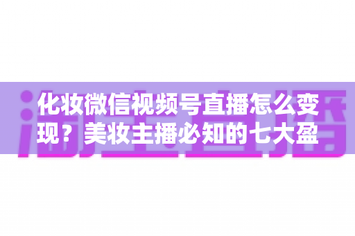 化妆微信视频号直播怎么变现?美妆主播必知的七大盈利路径与实战攻略 化妆微信视频号直播怎么变现?美妆主播必知的七大盈利路径与实战攻略