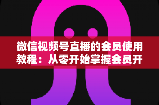 微信视频号直播的会员使用教程：从零开始掌握会员开通与运营全流程