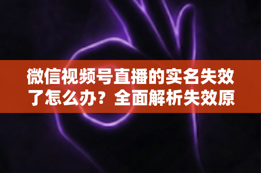 微信视频号直播的实名失效了怎么办？全面解析失效原因与重新认证的完整解决方案