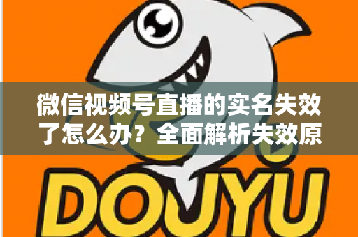 微信视频号直播的实名失效了怎么办？全面解析失效原因与重新认证的完整解决方案