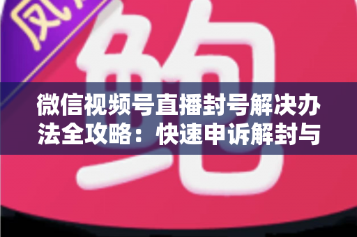 微信视频号直播封号解决办法全攻略：快速申诉解封与长期避坑指南