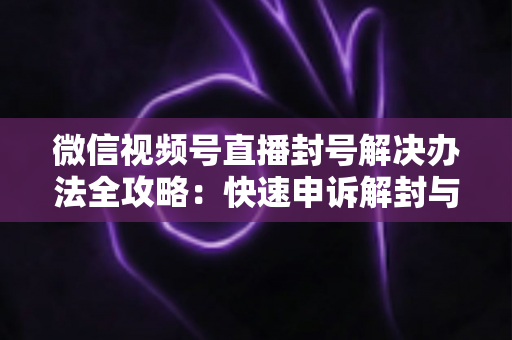 微信视频号直播封号解决办法全攻略：快速申诉解封与长期避坑指南