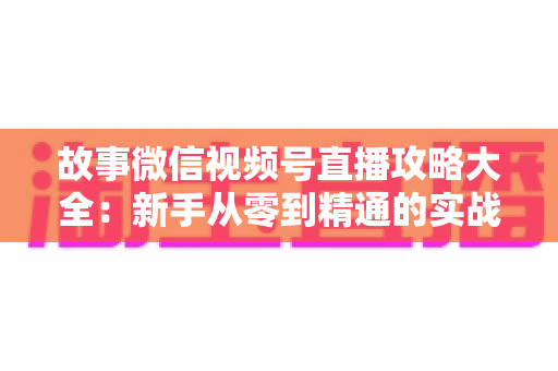 故事微信视频号直播攻略大全：新手从零到精通的实战运营指南