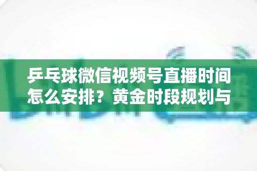 乒乓球微信视频号直播时间怎么安排?黄金时段规划与运营全攻略 乒乓球微信视频号直播时间怎么安排?黄金时段规划与运营全攻略