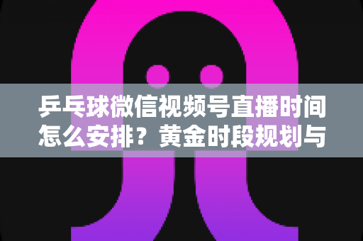 乒乓球微信视频号直播时间怎么安排?黄金时段规划与运营全攻略 乒乓球微信视频号直播时间怎么安排?黄金时段规划与运营全攻略