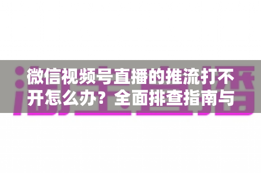 微信视频号直播的推流打不开怎么办？全面排查指南与实用解决方案分享