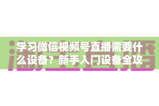 学习微信视频号直播需要什么设备?新手入门设备全攻略与选购指南 学习微信视频号直播需要什么设备?新手入门设备全攻略与选购指南