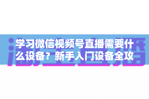 学习微信视频号直播需要什么设备?新手入门设备全攻略与选购指南 学习微信视频号直播需要什么设备?新手入门设备全攻略与选购指南