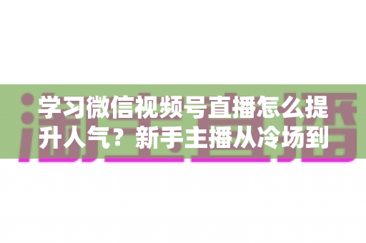 学习微信视频号直播怎么提升人气？新手主播从冷场到爆满的实战全攻略