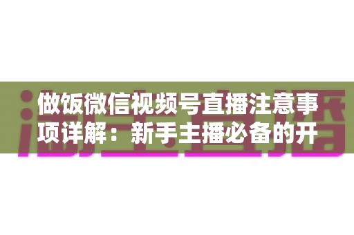 做饭微信视频号直播注意事项详解：新手主播必备的开播指南与避坑全攻略