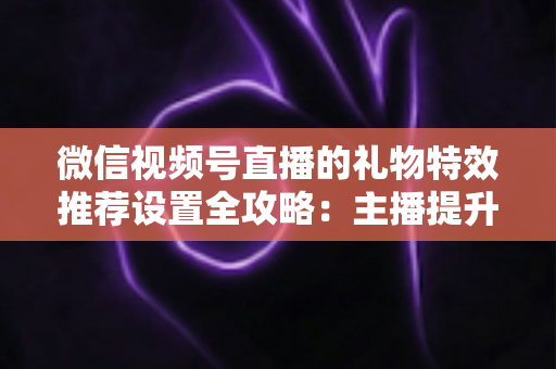 微信视频号直播的礼物特效推荐设置全攻略:主播提升互动与收益的必备运营指南 微信视频号直播的礼物特效推荐设置全攻略:主播提升互动与收益的必备运营指南