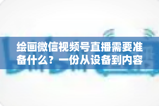 绘画微信视频号直播需要准备什么？一份从设备到内容的完整开播清单，帮你少走弯路、快速起号