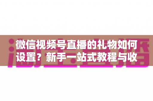 微信视频号直播的礼物如何设置？新手一站式教程与收益提升完全指南