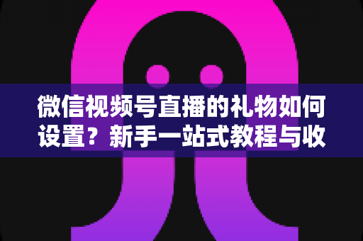 微信视频号直播的礼物如何设置？新手一站式教程与收益提升完全指南