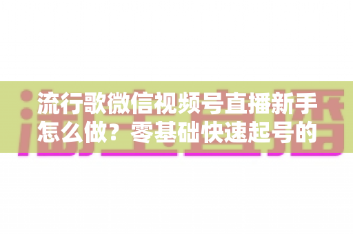 流行歌微信视频号直播新手怎么做？零基础快速起号的唱歌直播全攻略