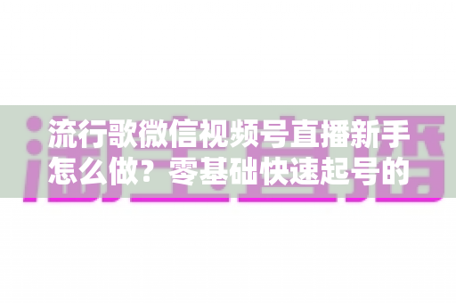流行歌微信视频号直播新手怎么做？零基础快速起号的唱歌直播全攻略