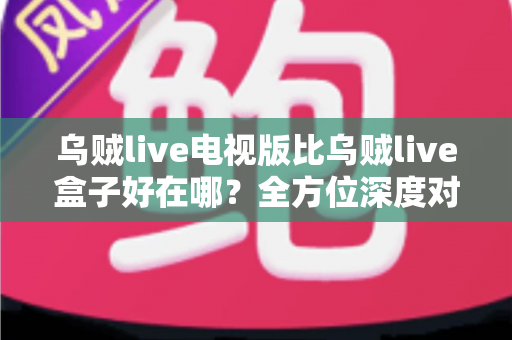 乌贼live电视版比乌贼live盒子好在哪？全方位深度对比解析，帮你找到更适合的观影方案